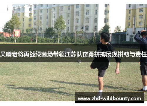 吴曦老将再战绿茵场带领江苏队奋勇拼搏展现拼劲与责任