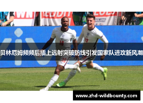 贝林厄姆频频后插上远射突破防线引发国家队进攻新风潮 贝林厄姆频频后插上远射突破防线引发国家队进攻新风潮